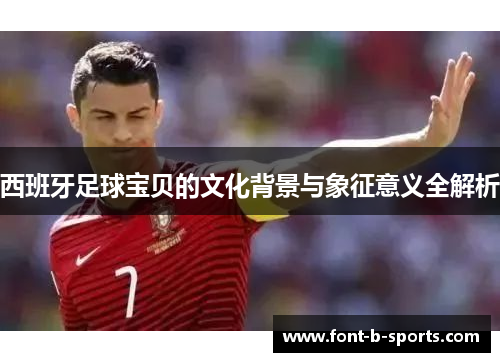 西班牙足球宝贝的文化背景与象征意义全解析 西班牙足球宝贝的文化背景与象征意义全解析