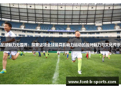 足球魅力无国界：探索这项全球最具影响力运动的独特魅力与文化传承